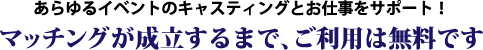 あらゆるイベントのキャスティングとお仕事をサポート！ マッチングが成立するまで、ご利用は無料です